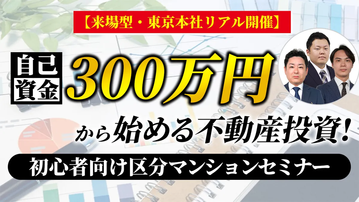 【来場型・東京本社リアル開催】自己資金300万円から始める不動産投資！初心者向け区分マンション